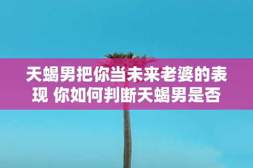 天蝎男把你当未来老婆的表现 你如何判断天蝎男是否把你视为未来的老婆