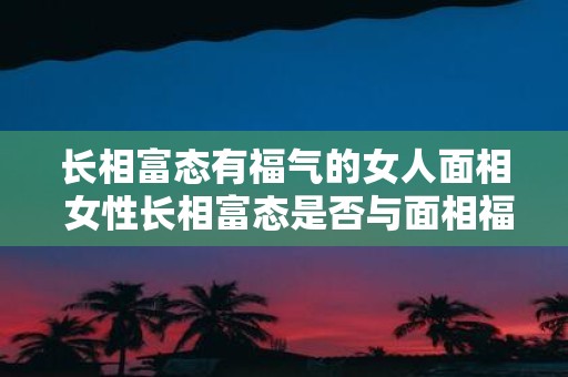 长相富态有福气的女人面相 女性长相富态是否与面相福气有关