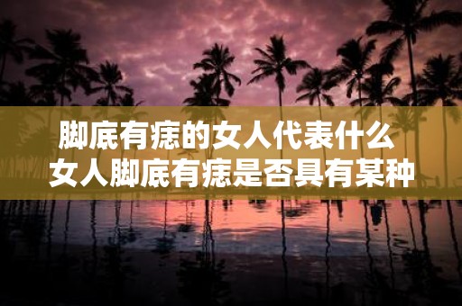 脚底有痣的女人代表什么 女人脚底有痣是否具有某种特殊的文化意义或象征