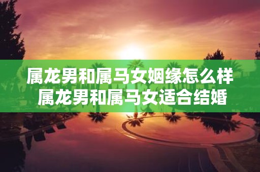 属龙男和属马女姻缘怎么样 属龙男和属马女适合结婚吗