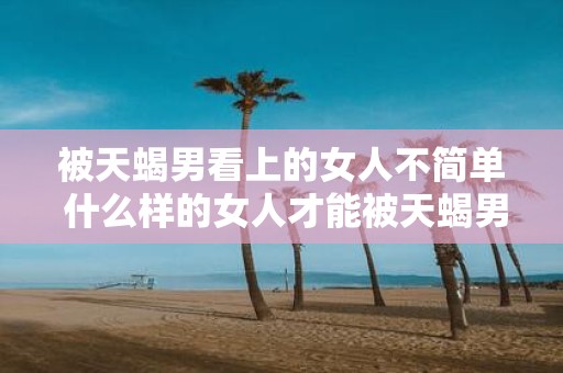被天蝎男看上的女人不简单 什么样的女人才能被天蝎男看上