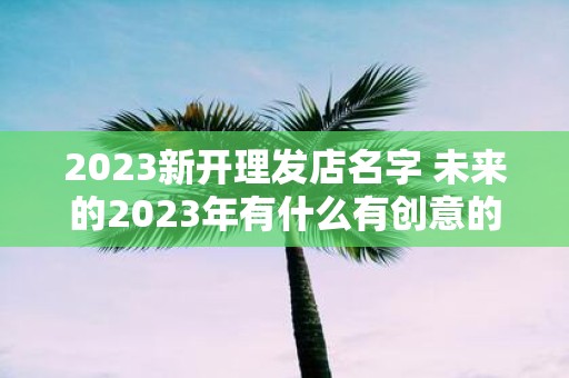 2025新开理发店名字 未来的2025年有什么有创意的新开理发店名字推荐