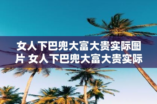女人下巴兜大富大贵实际图片 女人下巴兜大富大贵实际照片是真的吗