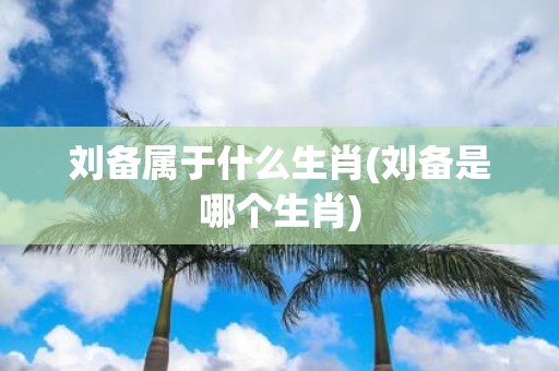 刘备属于什么生肖(刘备是哪个生肖)