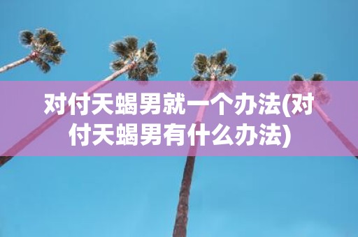 对付天蝎男就一个办法(对付天蝎男有什么办法)