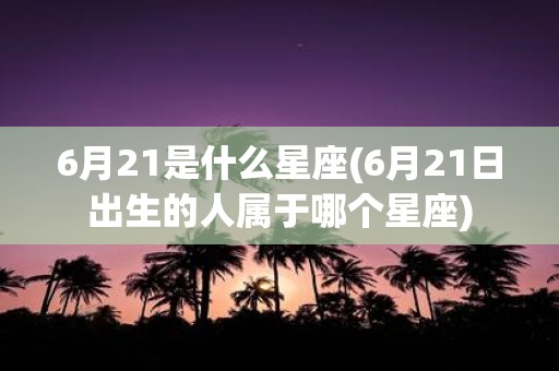 6月21是什么星座(6月21日出生的人属于哪个星座)