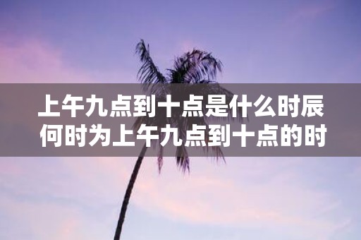 上午九点到十点是什么时辰 何时为上午九点到十点的时间段