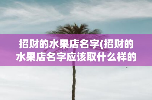 招财的水果店名字(招财的水果店名字应该取什么样的名称)
