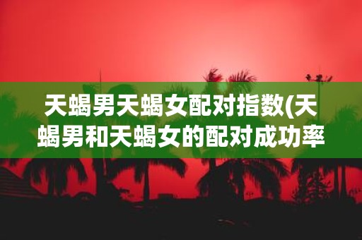 天蝎男天蝎女配对指数(天蝎男和天蝎女的配对成功率有多高)