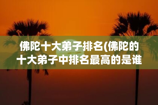 佛陀十大弟子排名(佛陀的十大弟子中排名最高的是谁)