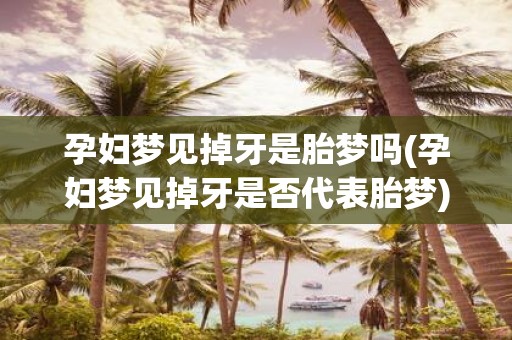 孕妇梦见掉牙是胎梦吗(孕妇梦见掉牙是否代表胎梦)