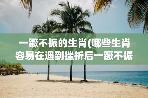 一蹶不振的生肖(哪些生肖容易在遇到挫折后一蹶不振)