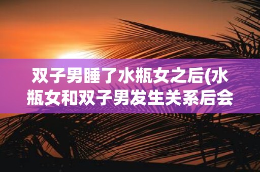 双子男睡了水瓶女之后(水瓶女和双子男发生关系后会对彼此的感情产生影响吗)