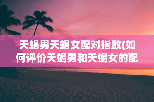 天蝎男天蝎女配对指数(如何评价天蝎男和天蝎女的配对指数)