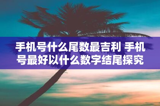 手机号什么尾数最吉利 手机号最好以什么数字结尾探究手机号尾数的吉利性