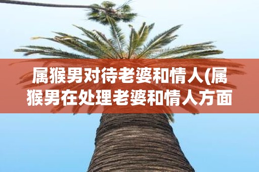属猴男对待老婆和情人(属猴男在处理老婆和情人方面有什么不同)