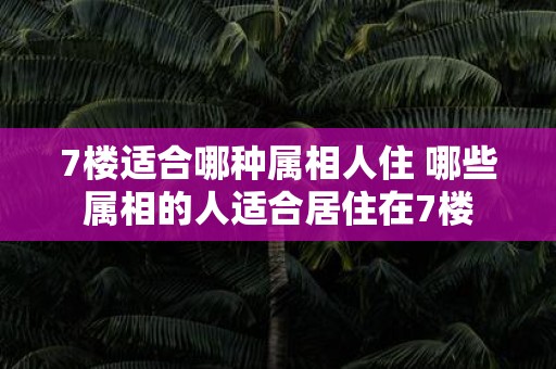 7楼适合哪种属相人住 哪些属相的人适合居住在7楼