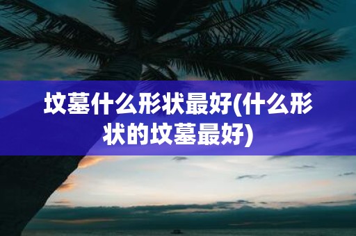 坟墓什么形状最好(什么形状的坟墓最好)