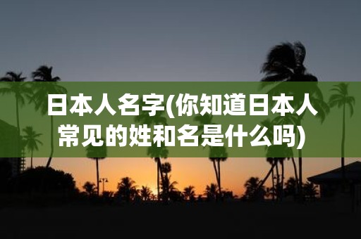 日本人名字(你知道日本人常见的姓和名是什么吗)