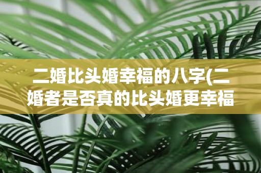 二婚比头婚幸福的八字(二婚者是否真的比头婚更幸福看八字命盘悟真相)