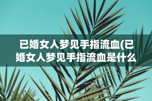 已婚女人梦见手指流血(已婚女人梦见手指流血是什么意思)