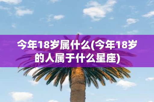 今年18岁属什么(今年18岁的人属于什么星座)