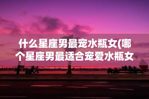 什么星座男最宠水瓶女(哪个星座男最适合宠爱水瓶女)