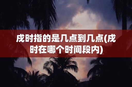 戍时指的是几点到几点(戍时在哪个时间段内)
