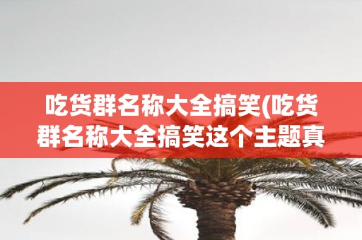 吃货群名称大全搞笑(吃货群名称大全搞笑这个主题真的有那么多好笑的群名吗)