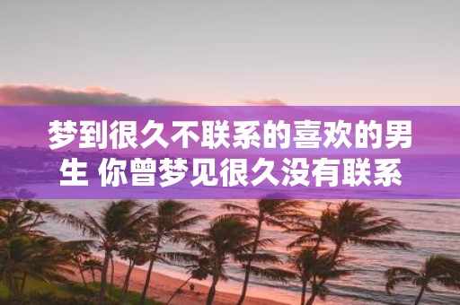 梦到很久不联系的喜欢的男生 你曾梦见很久没有联系的喜欢的男生吗