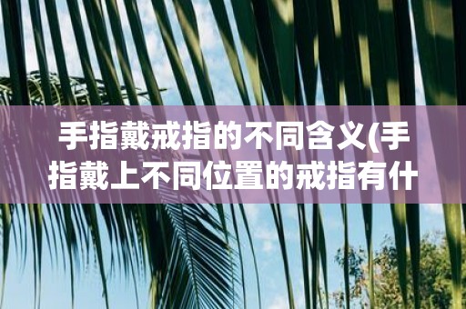 手指戴戒指的不同含义(手指戴上不同位置的戒指有什么不同的含义和意义)