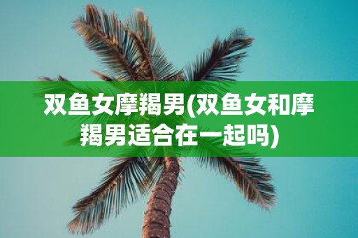 双鱼女摩羯男(双鱼女和摩羯男适合在一起吗)