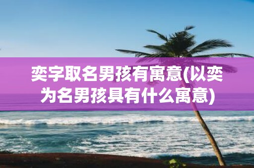 奕字取名男孩有寓意(以奕为名男孩具有什么寓意)