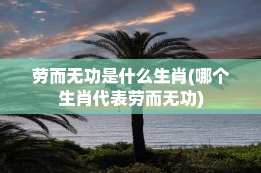 劳而无功是什么生肖(哪个生肖代表劳而无功)