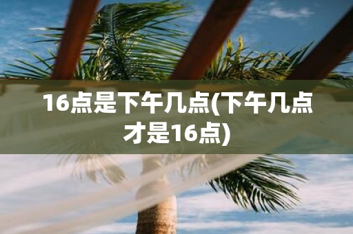 16点是下午几点(下午几点才是16点)