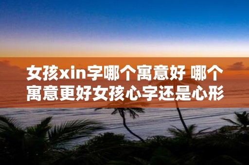 女孩xin字哪个寓意好 哪个寓意更好女孩心字还是心形字