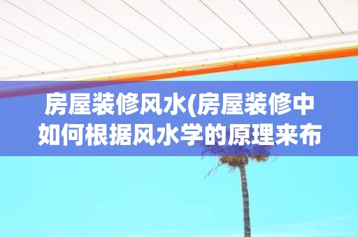 房屋装修风水(房屋装修中如何根据风水学的原理来布置房间)