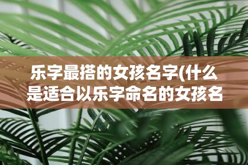 乐字最搭的女孩名字(什么是适合以乐字命名的女孩名字)