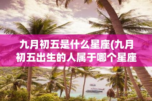 九月初五是什么星座(九月初五出生的人属于哪个星座)