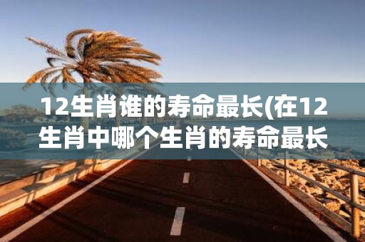 12生肖谁的寿命最长(在12生肖中哪个生肖的寿命最长)