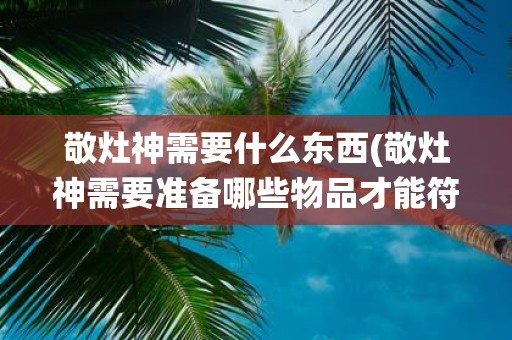 敬灶神需要什么东西(敬灶神需要准备哪些物品才能符合传统习俗)
