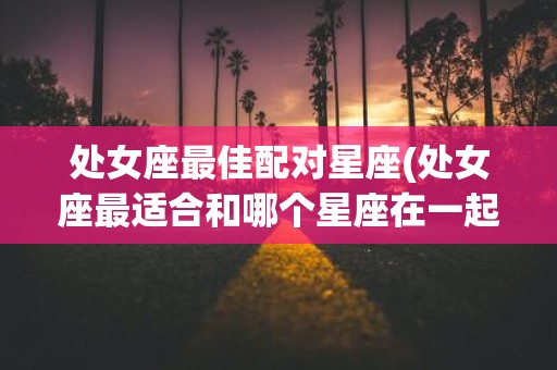 处女座最佳配对星座(处女座最适合和哪个星座在一起)