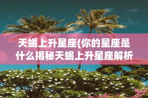 天蝎上升星座(你的星座是什么揭秘天蝎上升星座解析你的性格与命运)