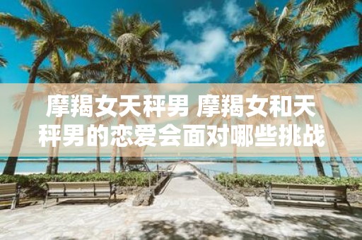 摩羯女天秤男 摩羯女和天秤男的恋爱会面对哪些挑战和困难