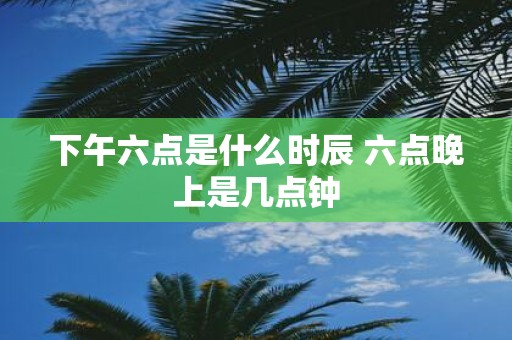 下午六点是什么时辰 六点晚上是几点钟