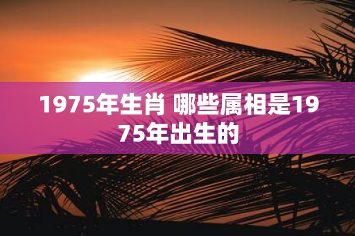 1975年生肖 哪些属相是1975年出生的
