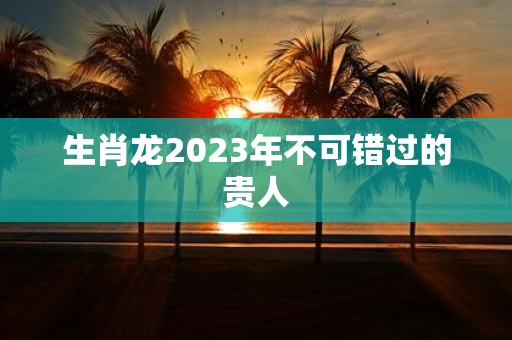 生肖龙2025年不可错过的贵人