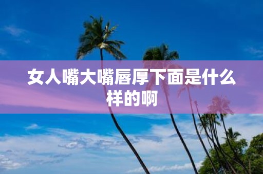 女人嘴大嘴唇厚下面是什么样的啊