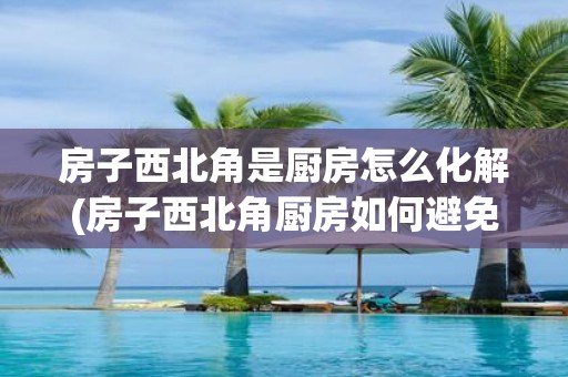 房子西北角是厨房怎么化解(房子西北角厨房如何避免风水煞气？)