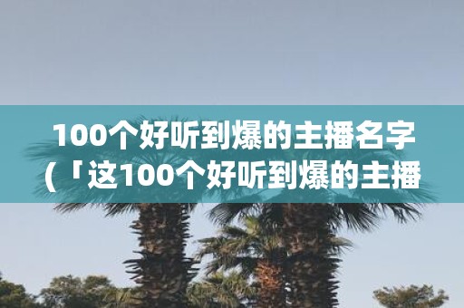 100个好听到爆的主播名字(「这100个好听到爆的主播名字，谁是最火最受欢迎的？」)